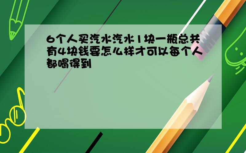 6个人买汽水汽水1块一瓶总共有4块钱要怎么样才可以每个人都喝得到