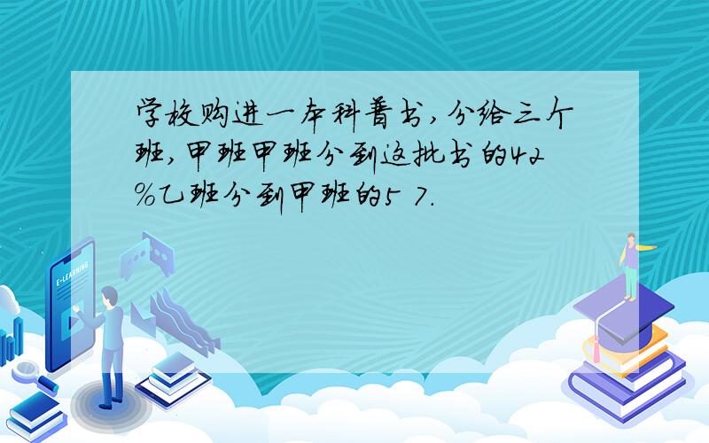 学校购进一本科普书,分给三个班,甲班甲班分到这批书的42%乙班分到甲班的5 7.