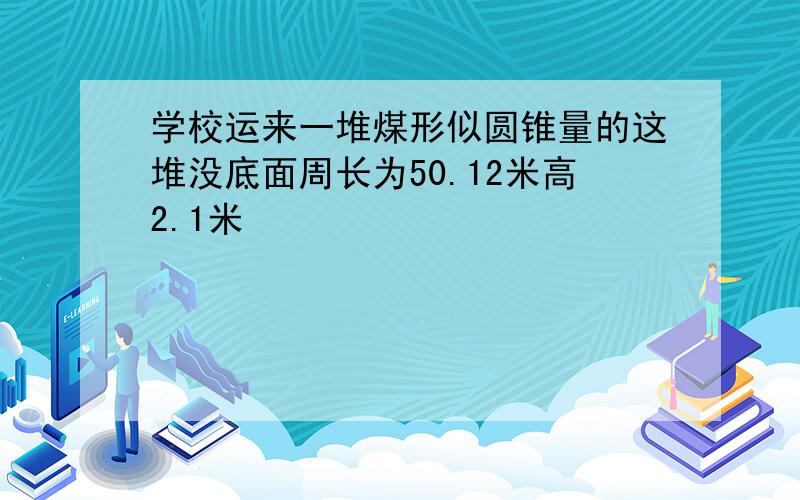 学校运来一堆煤形似圆锥量的这堆没底面周长为50.12米高2.1米