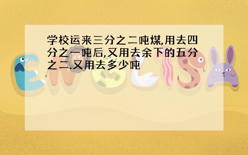 学校运来三分之二吨煤,用去四分之一吨后,又用去余下的五分之二.又用去多少吨