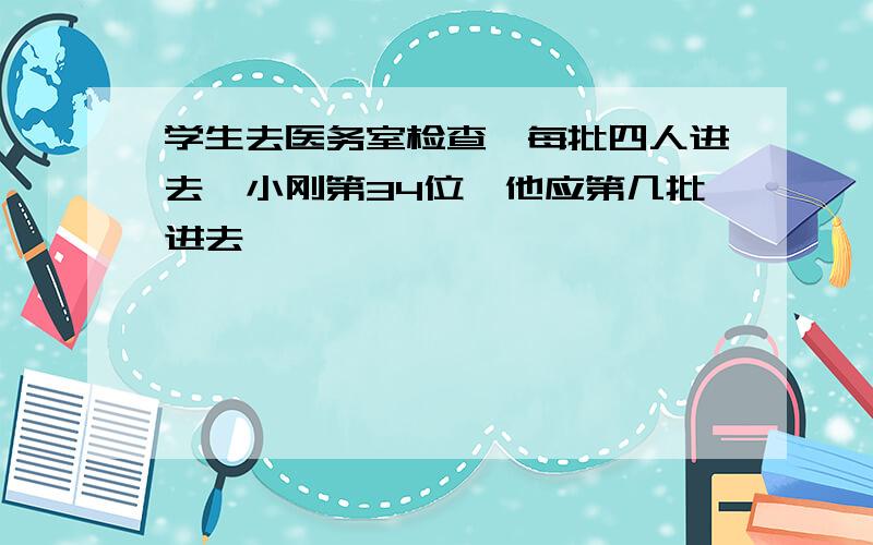 学生去医务室检查,每批四人进去,小刚第34位,他应第几批进去