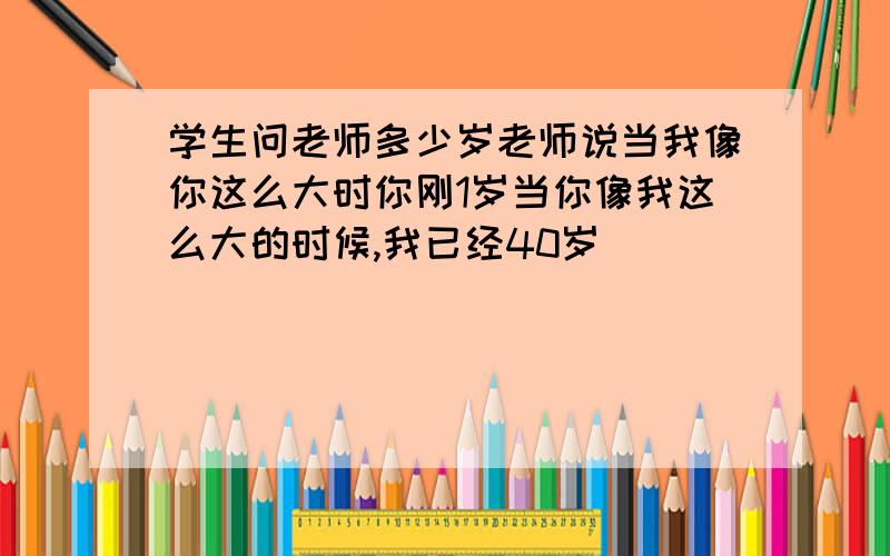 学生问老师多少岁老师说当我像你这么大时你刚1岁当你像我这么大的时候,我已经40岁