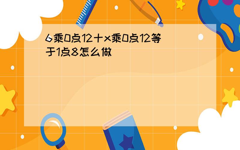 6乘0点12十x乘0点12等于1点8怎么做