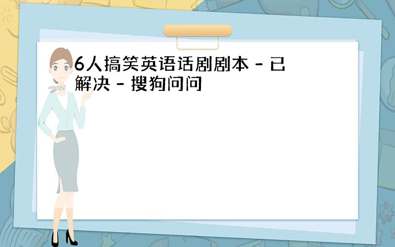 6人搞笑英语话剧剧本 - 已解决 - 搜狗问问