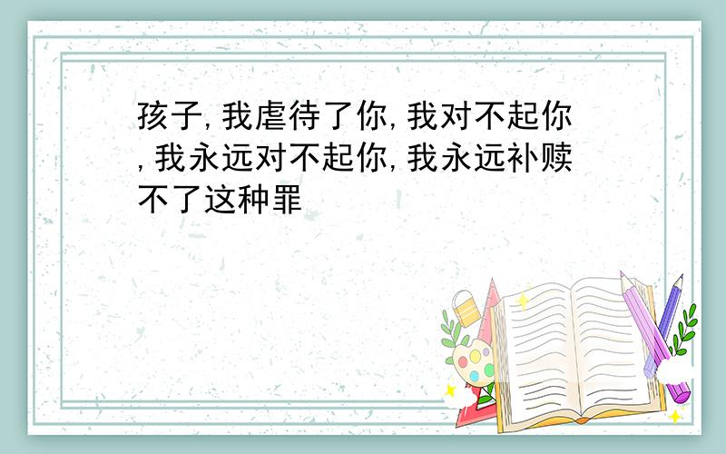 孩子,我虐待了你,我对不起你,我永远对不起你,我永远补赎不了这种罪