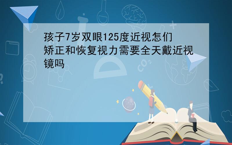 孩子7岁双眼125度近视怎们矫正和恢复视力需要全天戴近视镜吗