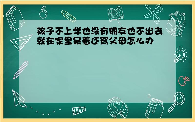 孩子不上学也没有朋友也不出去就在家里呆着还骂父母怎么办