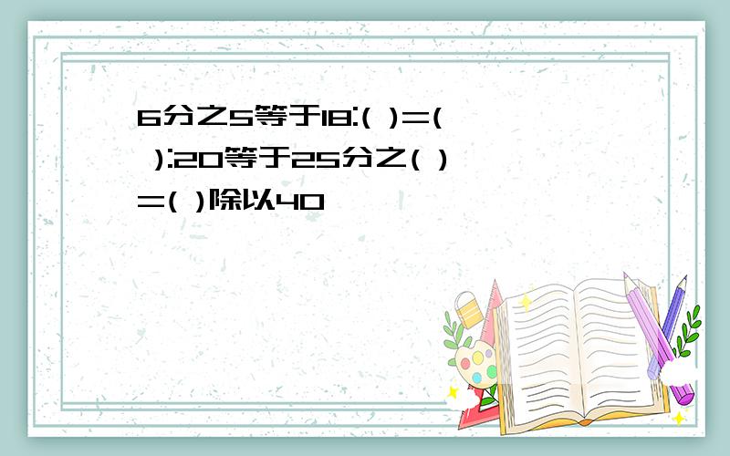 6分之5等于18:( )=( ):20等于25分之( )=( )除以40