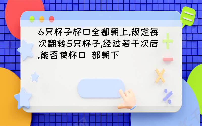 6只杯子杯口全都朝上.规定每次翻转5只杯子,经过若干次后,能否使杯口 部朝下