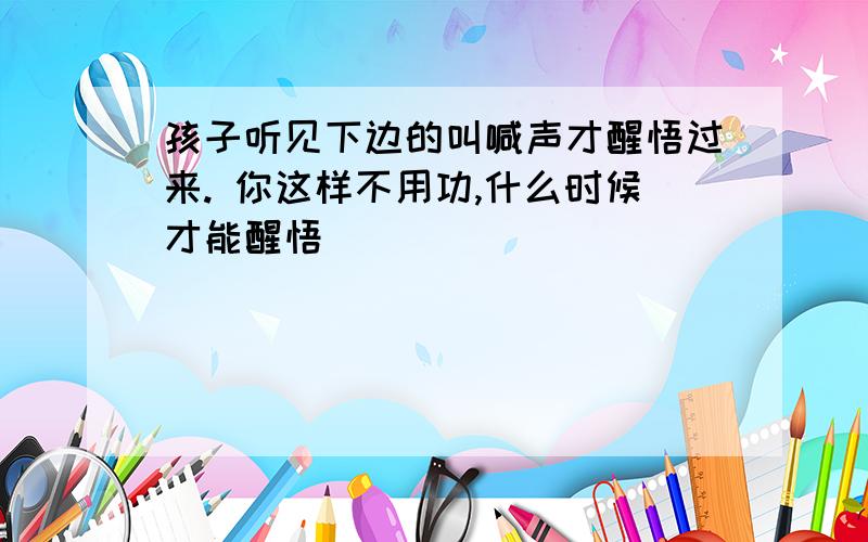 孩子听见下边的叫喊声才醒悟过来. 你这样不用功,什么时候才能醒悟