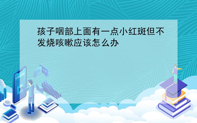 孩子咽部上面有一点小红斑但不发烧咳嗽应该怎么办