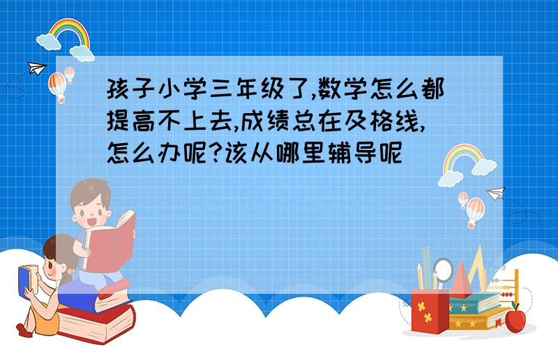 孩子小学三年级了,数学怎么都提高不上去,成绩总在及格线,怎么办呢?该从哪里辅导呢