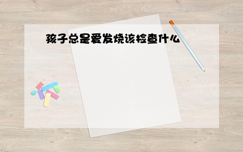 孩子总是爱发烧该检查什么