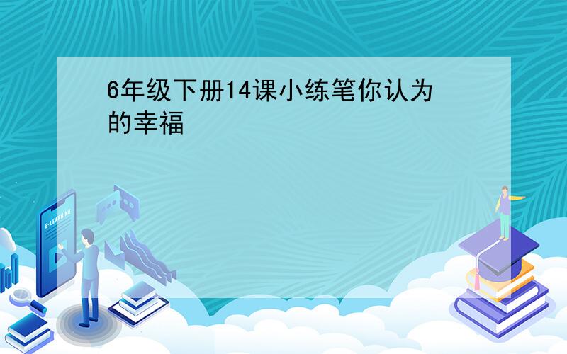 6年级下册14课小练笔你认为的幸福