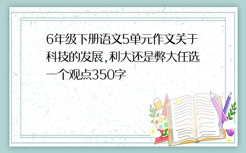 6年级下册语文5单元作文关于科技的发展,利大还是弊大任选一个观点350字