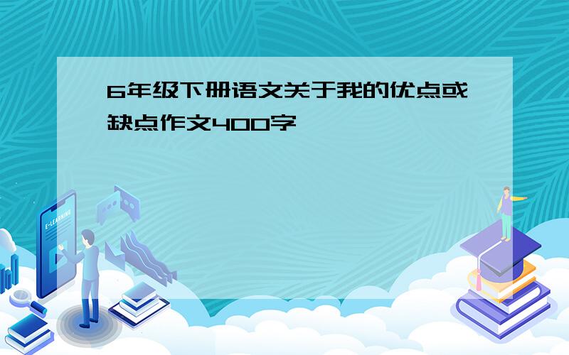 6年级下册语文关于我的优点或缺点作文400字