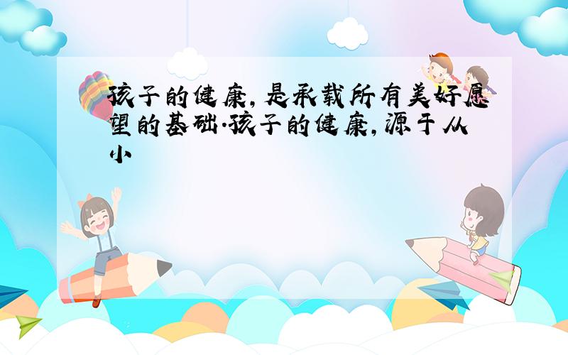 孩子的健康,是承载所有美好愿望的基础.孩子的健康,源于从小