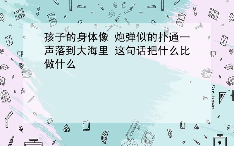 孩子的身体像 炮弹似的扑通一声落到大海里 这句话把什么比做什么