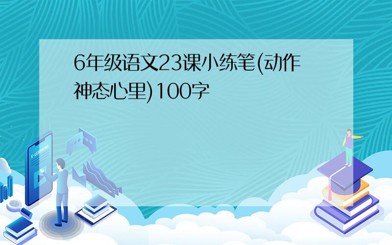 6年级语文23课小练笔(动作神态心里)100字