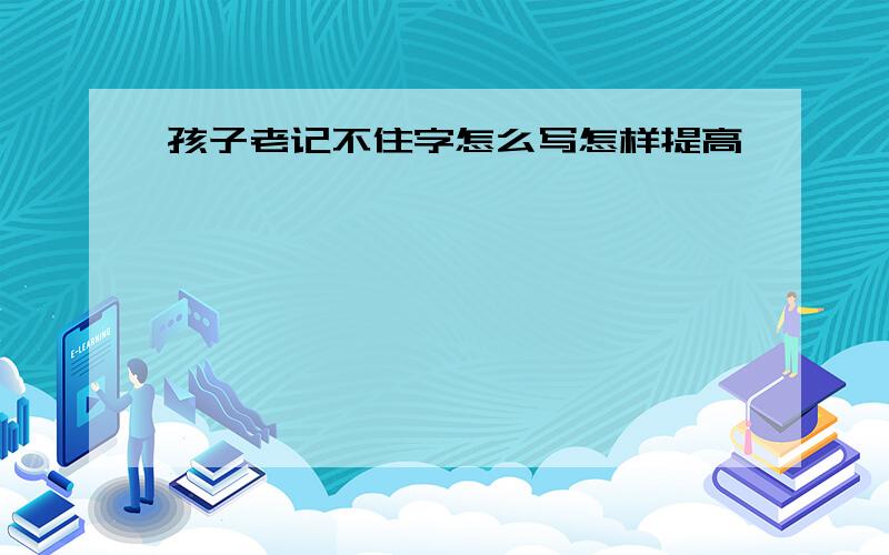 孩子老记不住字怎么写怎样提高