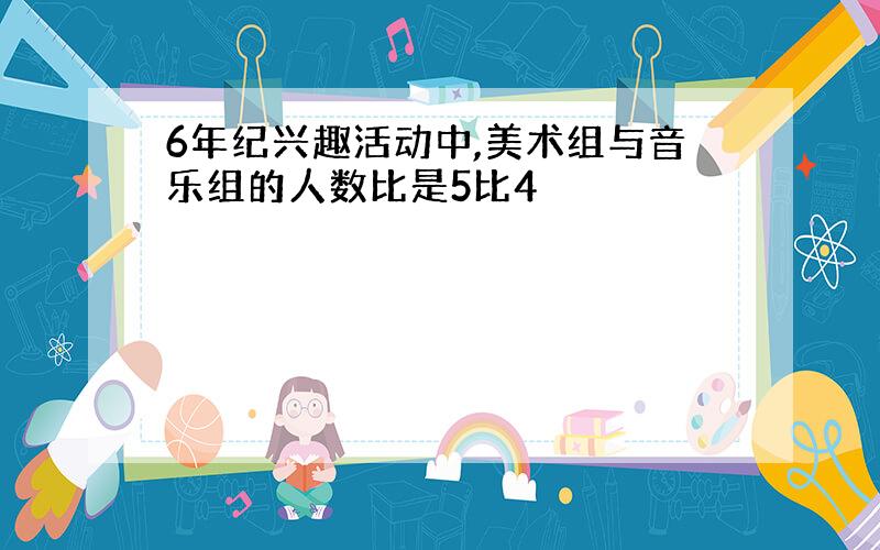 6年纪兴趣活动中,美术组与音乐组的人数比是5比4