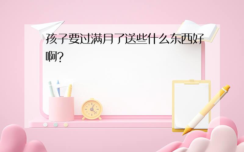 孩子要过满月了送些什么东西好啊?