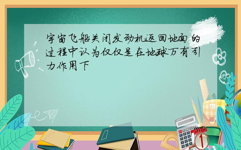 宇宙飞船关闭发动机返回地面的过程中认为仅仅是在地球万有引力作用下