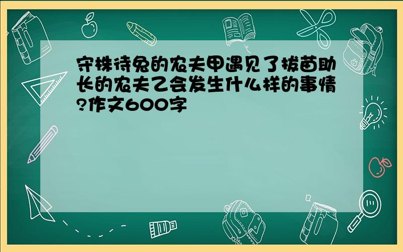 守株待兔的农夫甲遇见了拔苗助长的农夫乙会发生什么样的事情?作文600字