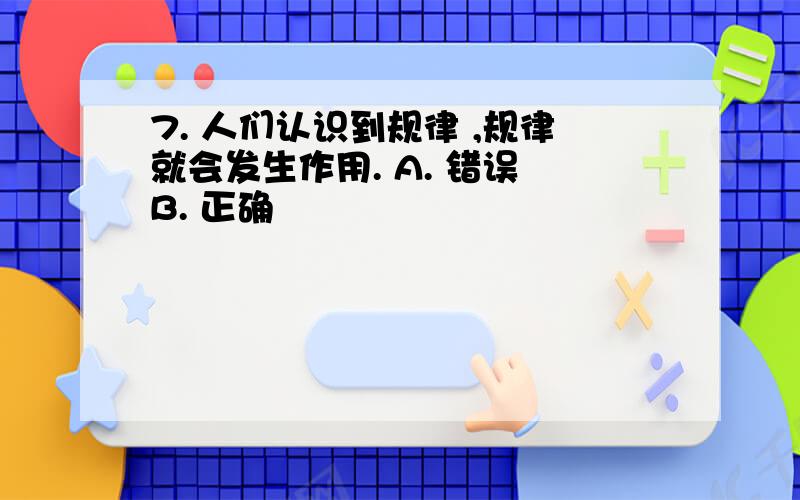 7. 人们认识到规律 ,规律就会发生作用. A. 错误 B. 正确