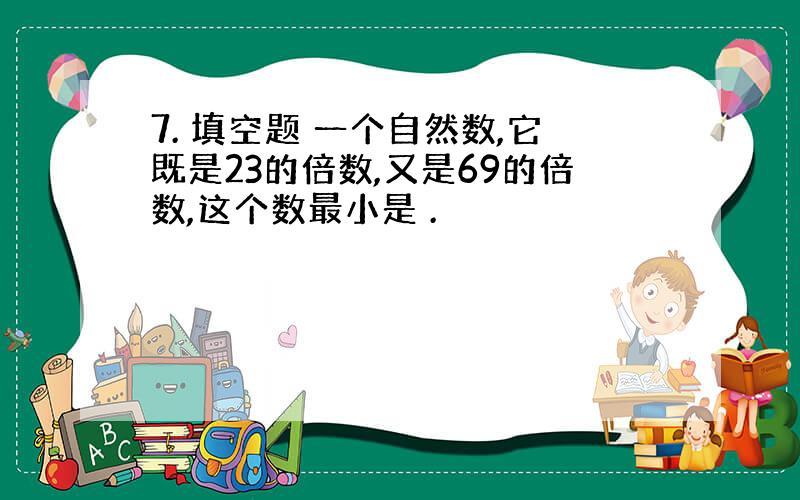 7. 填空题 一个自然数,它既是23的倍数,又是69的倍数,这个数最小是 .