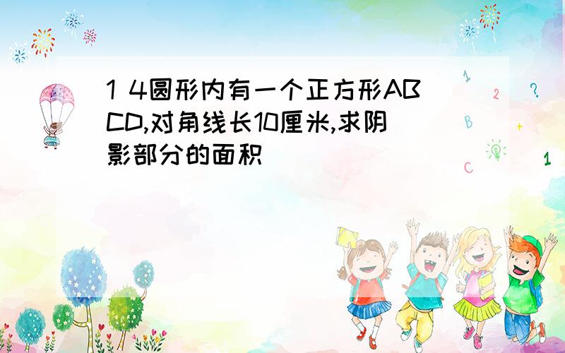 1 4圆形内有一个正方形ABCD,对角线长10厘米,求阴影部分的面积