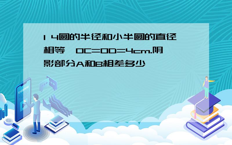 1 4圆的半径和小半圆的直径相等,OC=OD=4cm.阴影部分A和B相差多少