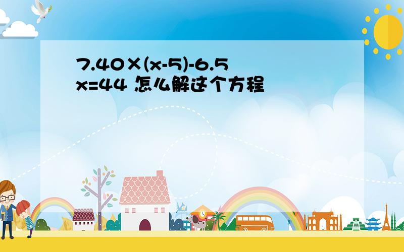 7.40×(x-5)-6.5x=44 怎么解这个方程