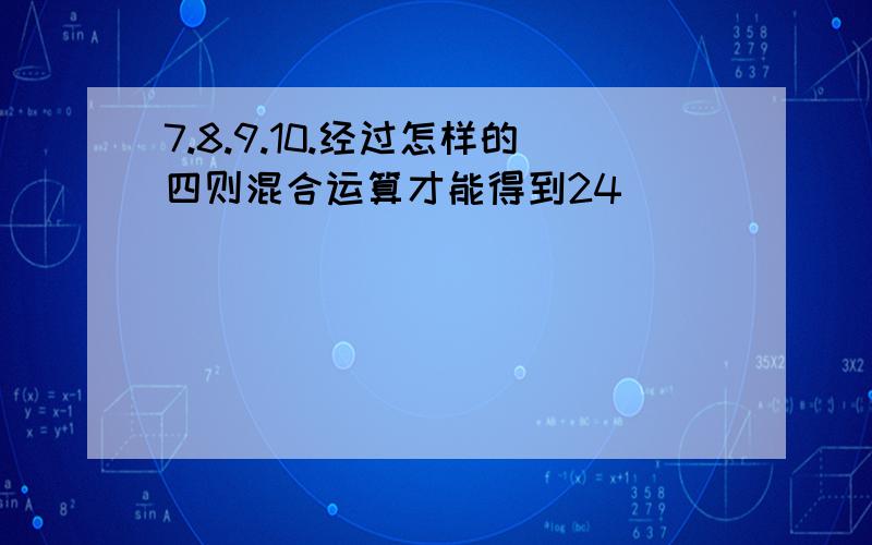 7.8.9.10.经过怎样的四则混合运算才能得到24