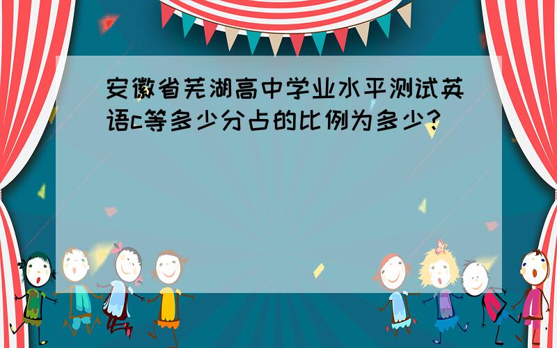 安徽省芜湖高中学业水平测试英语c等多少分占的比例为多少?