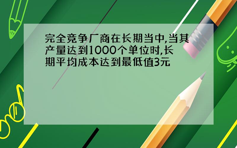 完全竞争厂商在长期当中,当其产量达到1000个单位时,长期平均成本达到最低值3元