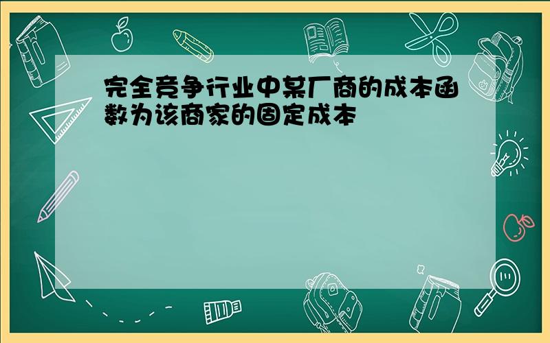 完全竞争行业中某厂商的成本函数为该商家的固定成本