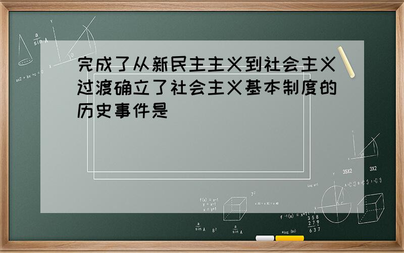 完成了从新民主主义到社会主义过渡确立了社会主义基本制度的历史事件是