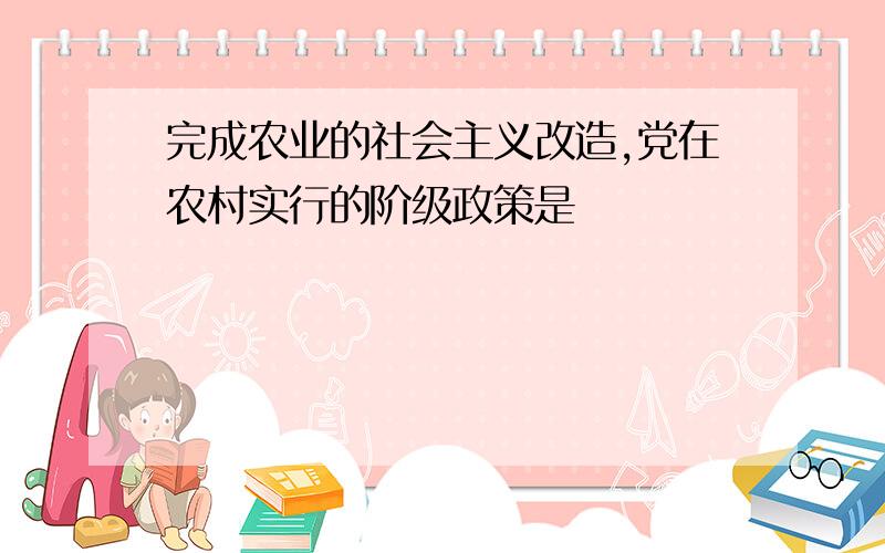 完成农业的社会主义改造,党在农村实行的阶级政策是