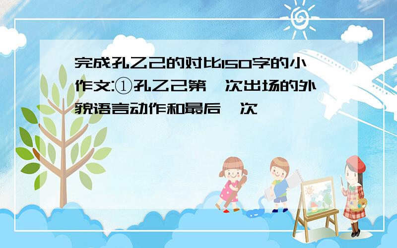 完成孔乙己的对比150字的小作文:①孔乙己第一次出场的外貌语言动作和最后一次