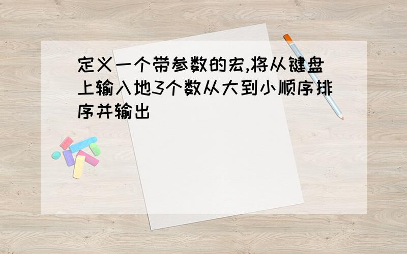 定义一个带参数的宏,将从键盘上输入地3个数从大到小顺序排序并输出