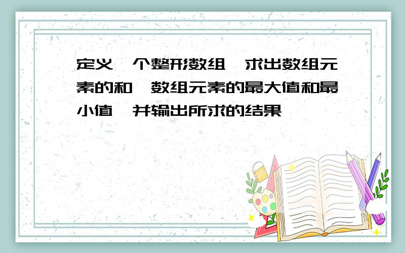 定义一个整形数组,求出数组元素的和,数组元素的最大值和最小值,并输出所求的结果