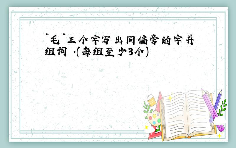 "毛"三个字写出同偏旁的字并组词 .(每组至少3个)