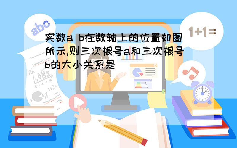 实数a b在数轴上的位置如图所示,则三次根号a和三次根号b的大小关系是