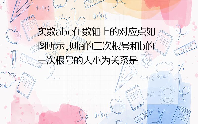 实数abc在数轴上的对应点如图所示,则a的三次根号和b的三次根号的大小为关系是