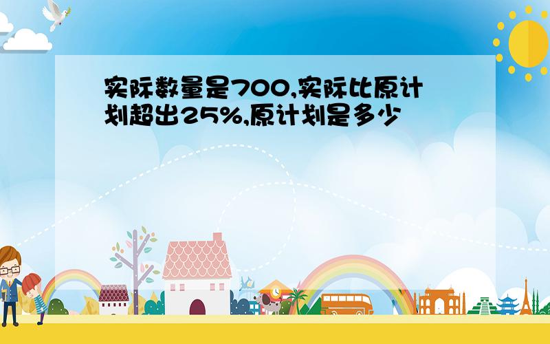 实际数量是700,实际比原计划超出25%,原计划是多少