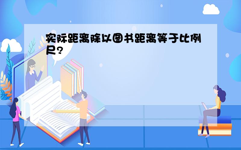 实际距离除以图书距离等于比例尺?