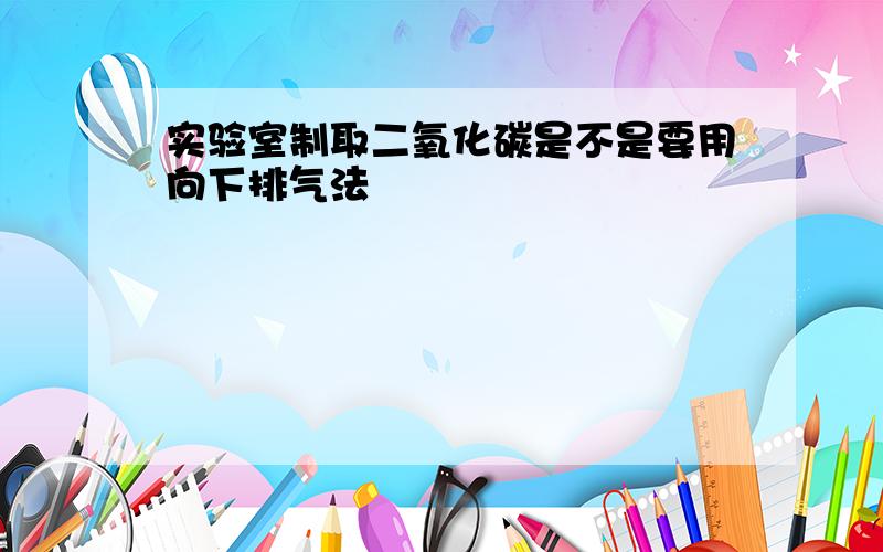 实验室制取二氧化碳是不是要用向下排气法