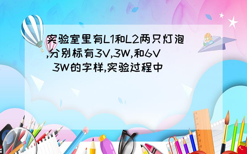 实验室里有L1和L2两只灯泡,分别标有3V,3W,和6V 3W的字样,实验过程中