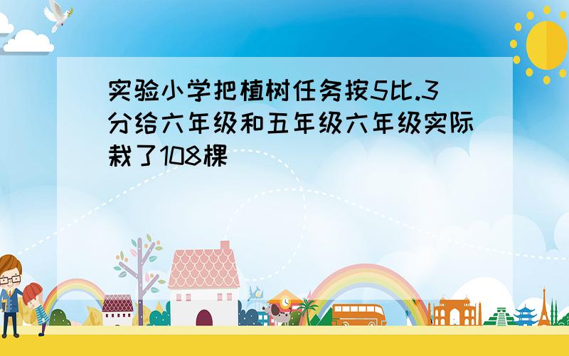 实验小学把植树任务按5比.3分给六年级和五年级六年级实际栽了108棵